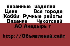 вязанные  изделия  › Цена ­ 100 - Все города Хобби. Ручные работы » Вязание   . Чукотский АО,Анадырь г.
